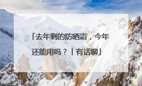 去年剩的防晒霜，今年还能用吗？丨有话聊